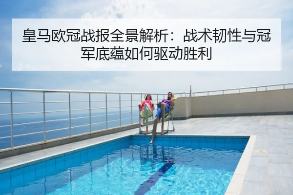 皇马欧冠战报全景解析：战术韧性与冠军底蕴如何驱动胜利